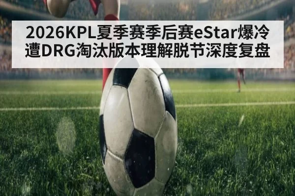 2026KPL夏季赛季后赛eStar爆冷遭DRG淘汰版本理解脱节深度复盘