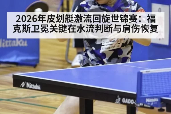 2026年皮划艇激流回旋世锦赛：福克斯卫冕关键在水流判断与肩伤恢复
