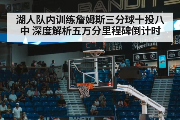 湖人队内训练詹姆斯三分球十投八中 深度解析五万分里程碑倒计时