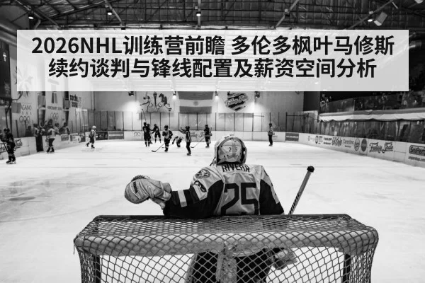 2026NHL训练营前瞻 多伦多枫叶马修斯续约谈判与锋线配置及薪资空间分析